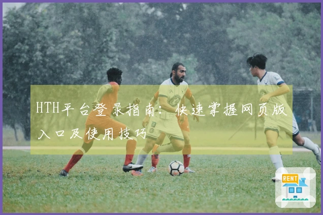 HTH平台登录指南：快速掌握网页版入口及使用技巧