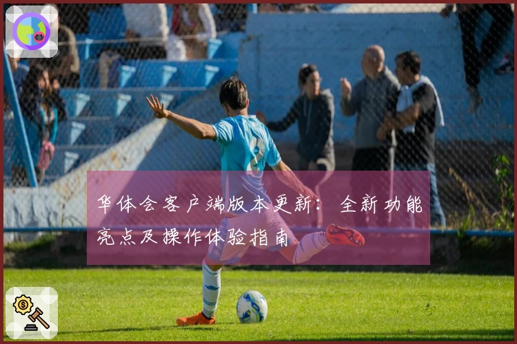 华体会客户端版本更新:全新功能亮点及操作体验指南